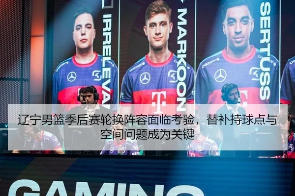 辽宁男篮季后赛轮换阵容面临考验，替补持球点与空间问题成为关键