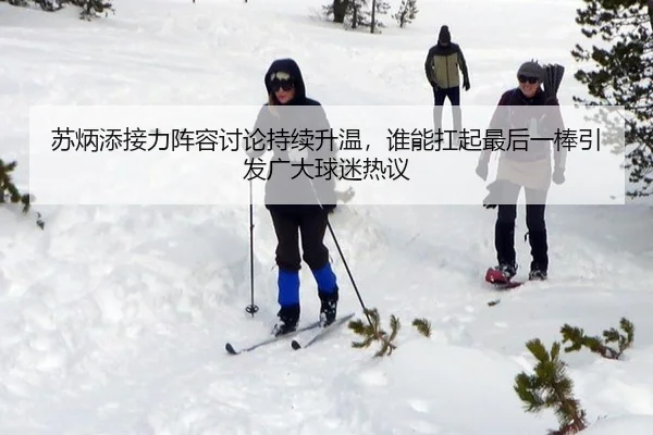 苏炳添接力阵容讨论持续升温，谁能扛起最后一棒引发广大球迷热议